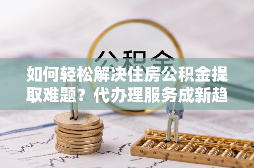 九龙城如何轻松解决住房公积金提取难题？代办理服务成新趋势