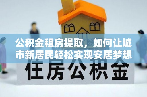 九龙城公积金租房提取，如何让城市新居民轻松实现安居梦想