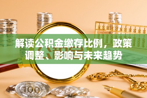 九龙城解读公积金缴存比例，政策调整、影响与未来趋势