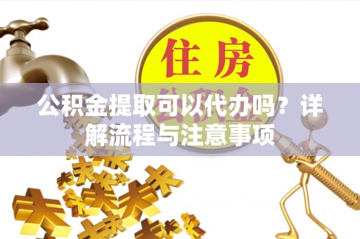 九龙城公积金提取可以代办吗？详解流程与注意事项