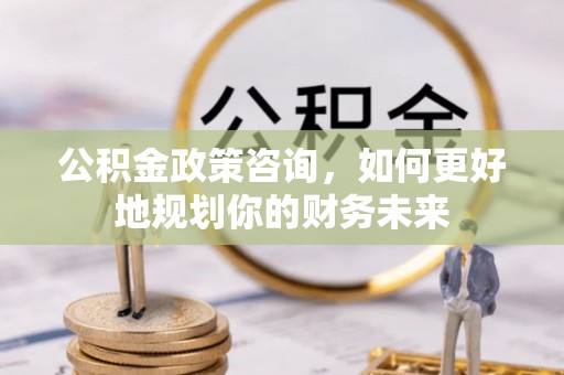 九龙城公积金政策咨询，如何更好地规划你的财务未来