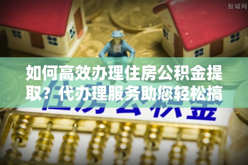 九龙城如何高效办理住房公积金提取？代办理服务助您轻松搞定